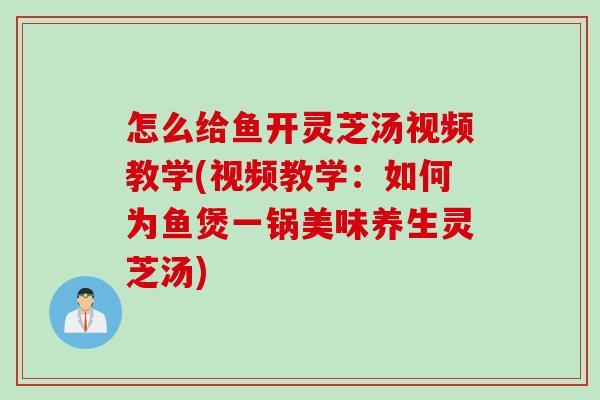 怎么给鱼开灵芝汤视频教学(视频教学：如何为鱼煲一锅美味养生灵芝汤)