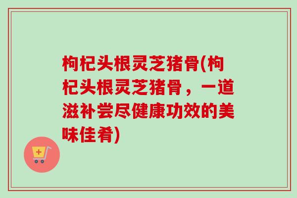 枸杞头根灵芝猪骨(枸杞头根灵芝猪骨，一道滋补尝尽健康功效的美味佳肴)