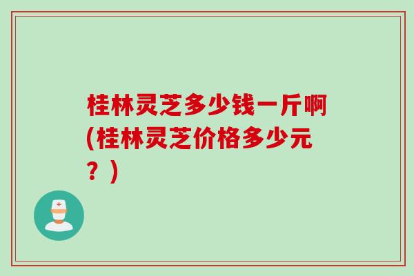 桂林灵芝多少钱一斤啊(桂林灵芝价格多少元？)
