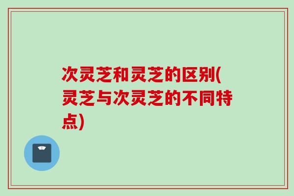 次灵芝和灵芝的区别(灵芝与次灵芝的不同特点)