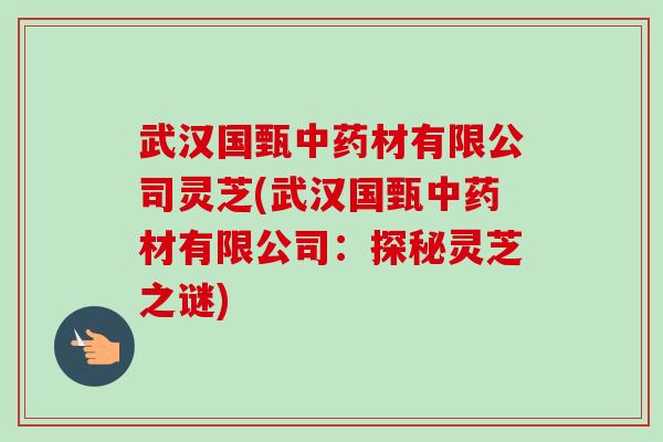 武汉国甄中药材有限公司灵芝(武汉国甄中药材有限公司：探秘灵芝之谜)