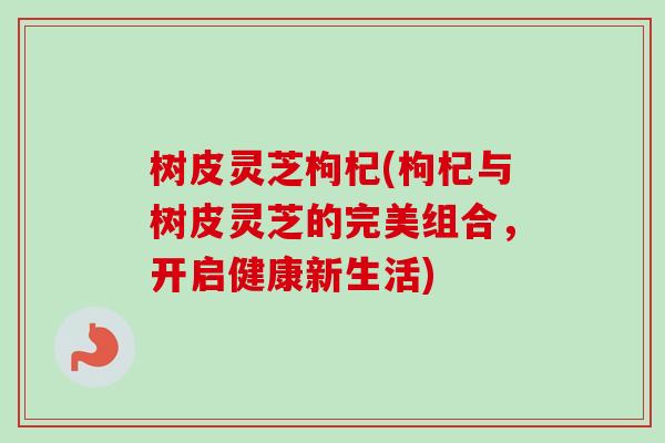 树皮灵芝枸杞(枸杞与树皮灵芝的完美组合，开启健康新生活)