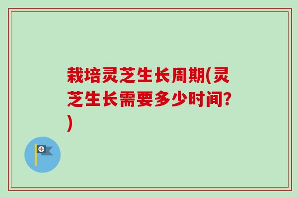 栽培灵芝生长周期(灵芝生长需要多少时间?) 栽培灵芝生长周期(灵芝生长需要多少时间?)