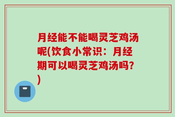 月经能不能喝灵芝鸡汤呢(饮食小常识：月经期可以喝灵芝鸡汤吗？)