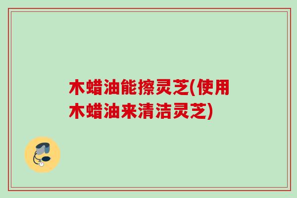 木蜡油能擦灵芝(使用木蜡油来清洁灵芝)