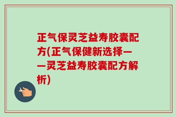 正气保灵芝益寿胶囊配方(正气保健新选择——灵芝益寿胶囊配方解析)