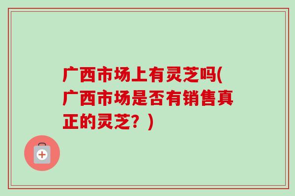 广西市场上有灵芝吗(广西市场是否有销售真正的灵芝？)