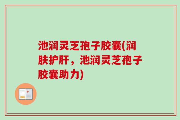 池润灵芝孢子胶囊(润肤护肝，池润灵芝孢子胶囊助力)