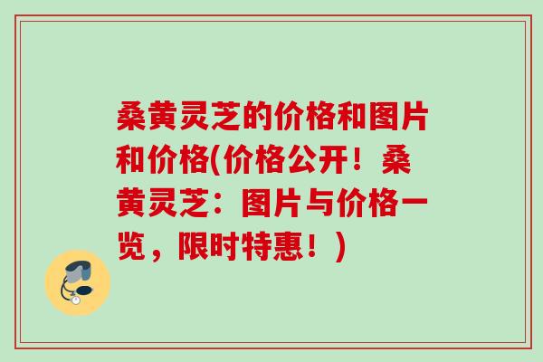 桑黄灵芝的价格和图片和价格(价格公开！桑黄灵芝：图片与价格一览，限时特惠！)