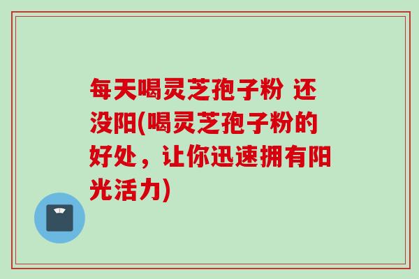 每天喝灵芝孢子粉 还没阳(喝灵芝孢子粉的好处，让你迅速拥有阳光活力)