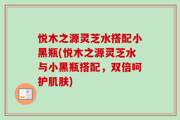 悦木之源灵芝水搭配小黑瓶(悦木之源灵芝水与小黑瓶搭配，双倍呵护)