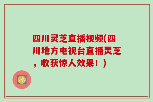 四川灵芝直播视频(四川地方电视台直播灵芝，收获惊人效果！)