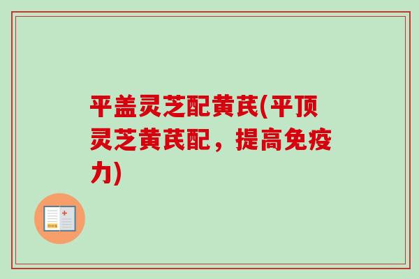 平盖灵芝配黄芪(平顶灵芝黄芪配,提高免疫力) 平盖灵芝配黄芪(平顶灵芝黄芪配,提高免疫力)