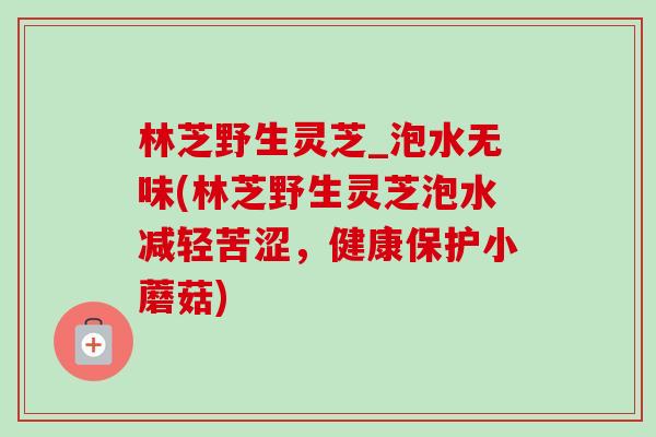 林芝野生灵芝_泡水无味(林芝野生灵芝泡水减轻苦涩，健康保护小蘑菇)