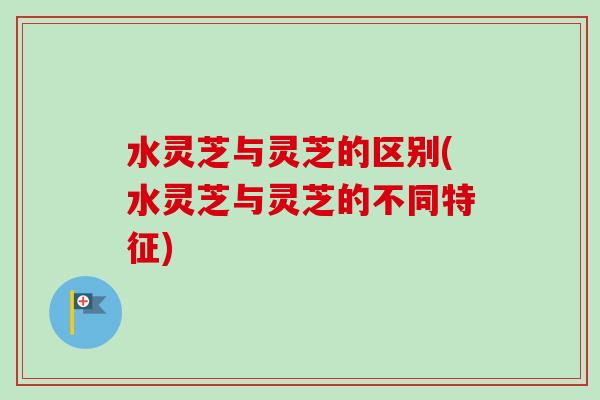 水灵芝与灵芝的区别(水灵芝与灵芝的不同特征)