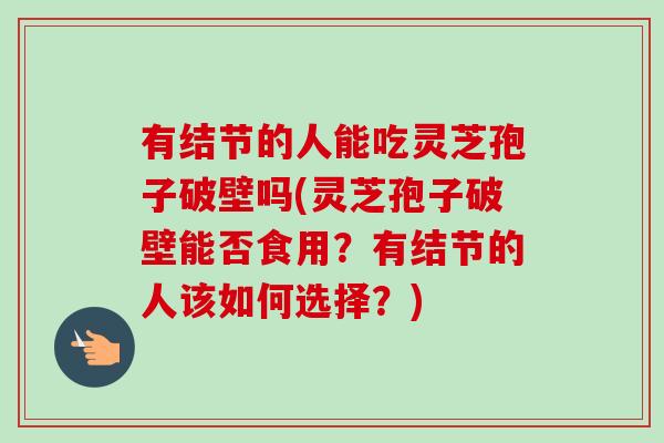 有结节的人能吃灵芝孢子破壁吗(灵芝孢子破壁能否食用?有结节的人该如何选择?) 有结节的人能吃灵芝孢子破壁吗(灵芝孢子破壁能否食用?有结节的人该如何选择?)