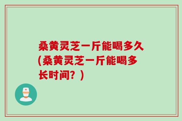 桑黄灵芝一斤能喝多久(桑黄灵芝一斤能喝多长时间？)