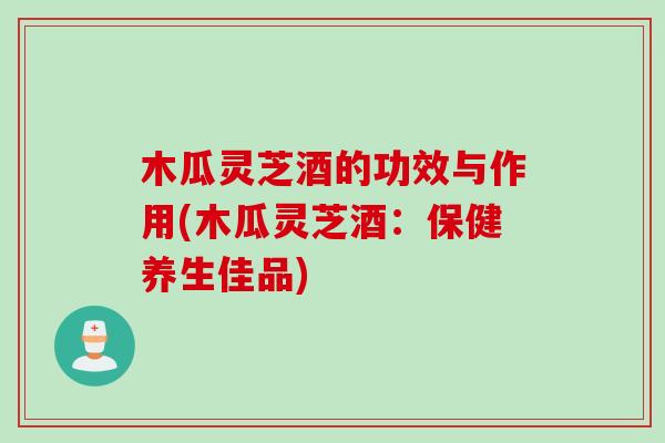 木瓜灵芝酒的功效与作用(木瓜灵芝酒：保健养生佳品)