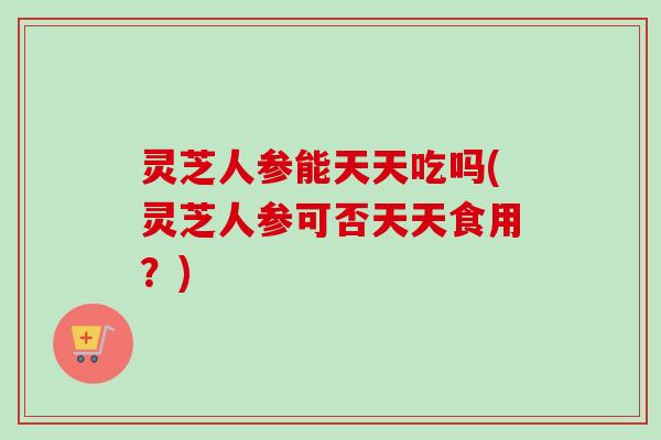 灵芝人参能天天吃吗(灵芝人参可否天天食用？)