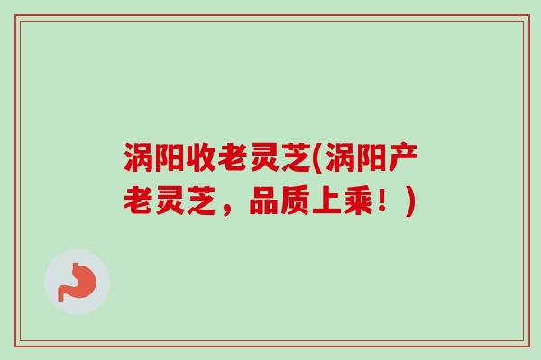 涡阳收老灵芝(涡阳产老灵芝，品质上乘！)