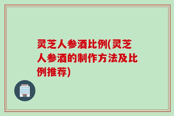 灵芝人参酒比例(灵芝人参酒的制作方法及比例推荐)