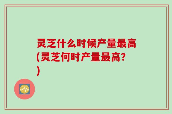 灵芝什么时候产量最高(灵芝何时产量最高？)