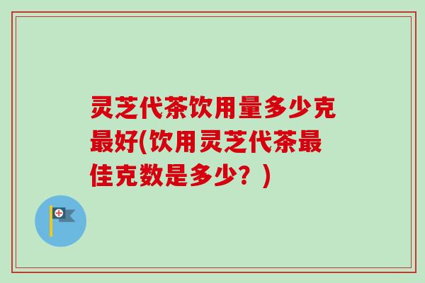 灵芝代茶饮用量多少克最好(饮用灵芝代茶最佳克数是多少？)