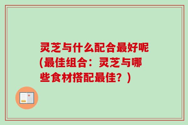 灵芝与什么配合最好呢(最佳组合：灵芝与哪些食材搭配最佳？)