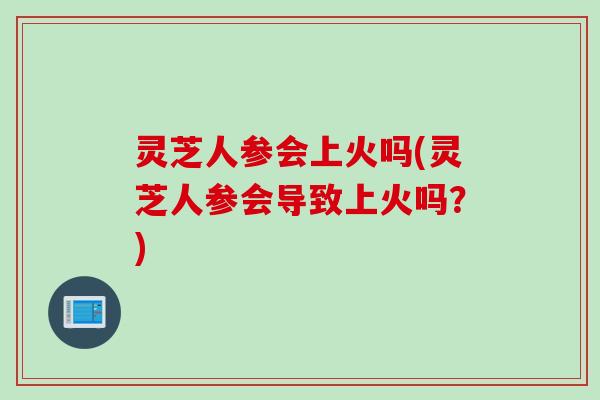 灵芝人参会上火吗(灵芝人参会导致上火吗？)