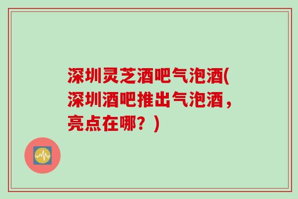 深圳灵芝酒吧气泡酒(深圳酒吧推出气泡酒，亮点在哪？)