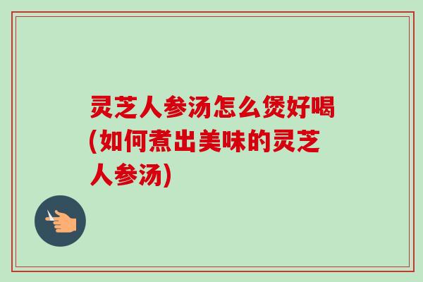 灵芝人参汤怎么煲好喝(如何煮出美味的灵芝人参汤)