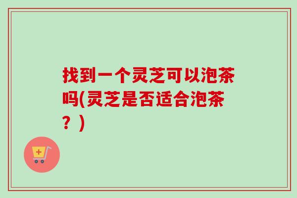 找到一个灵芝可以泡茶吗(灵芝是否适合泡茶？)