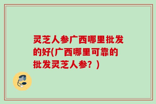 灵芝人参广西哪里批发的好(广西哪里可靠的批发灵芝人参?) 灵芝人参广西哪里批发的好(广西哪里可靠的批发灵芝人参?)