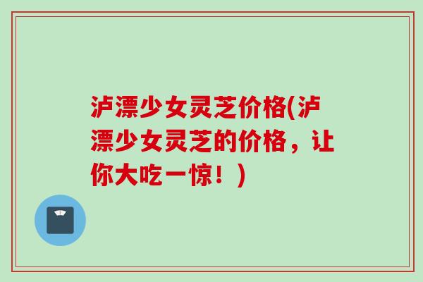泸漂少女灵芝价格(泸漂少女灵芝的价格,让你大吃一惊!) 泸漂少女灵芝价格(泸漂少女灵芝的价格,让你大吃一惊!)