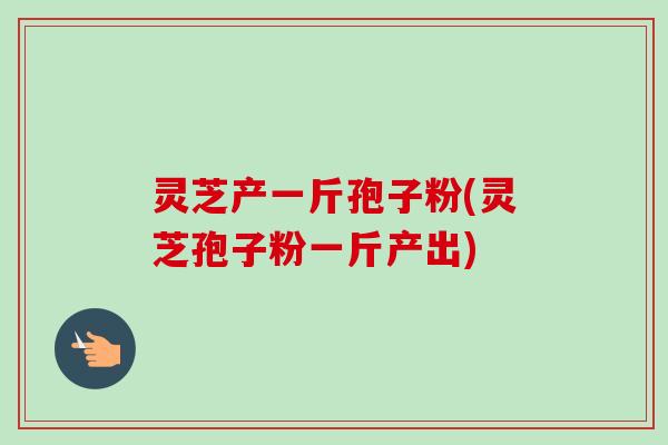 灵芝产一斤孢子粉(灵芝孢子粉一斤产出)