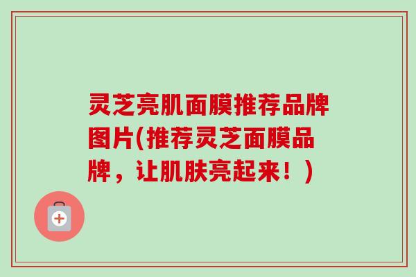 灵芝亮肌面膜推荐品牌图片(推荐灵芝面膜品牌，让肌肤亮起来！)