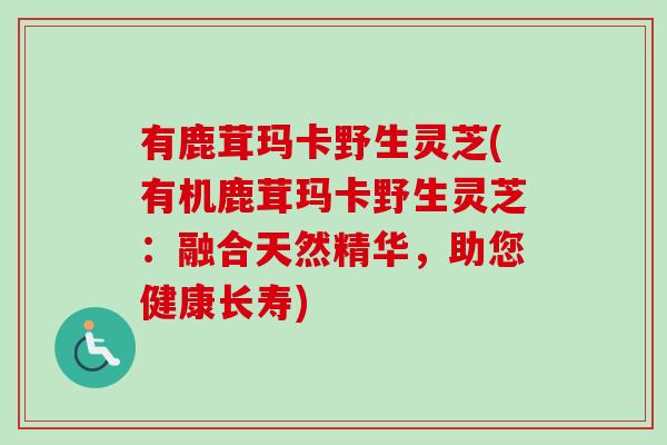 有鹿茸玛卡野生灵芝(有机鹿茸玛卡野生灵芝：融合天然精华，助您健康长寿)