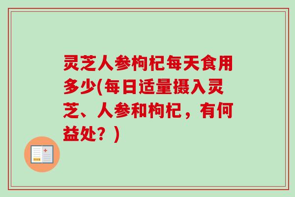 灵芝人参枸杞每天食用多少(每日适量摄入灵芝、人参和枸杞，有何益处？)