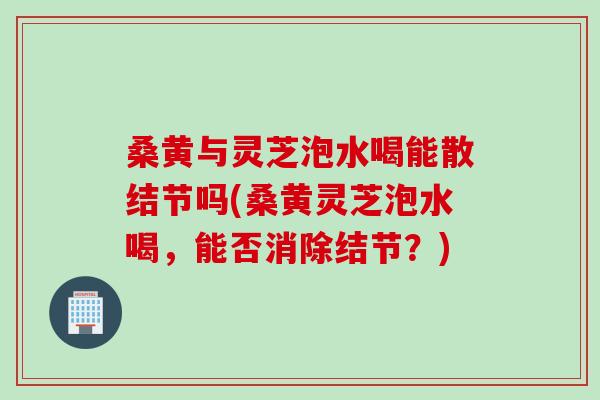 桑黄与灵芝泡水喝能散结节吗(桑黄灵芝泡水喝，能否消除结节？)