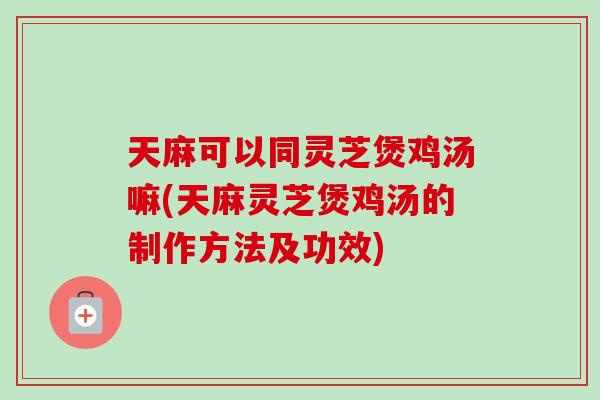 天麻可以同灵芝煲鸡汤嘛(天麻灵芝煲鸡汤的制作方法及功效) 天麻可以同灵芝煲鸡汤嘛(天麻灵芝煲鸡汤的制作方法及功效)