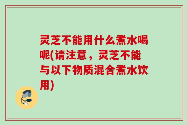 灵芝不能用什么煮水喝呢(请注意，灵芝不能与以下物质混合煮水饮用)