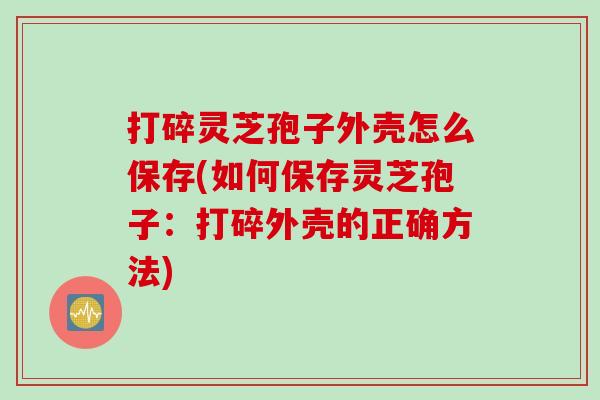 打碎灵芝孢子外壳怎么保存(如何保存灵芝孢子：打碎外壳的正确方法)
