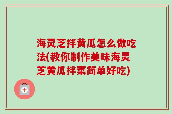 海灵芝拌黄瓜怎么做吃法(教你制作美味海灵芝黄瓜拌菜简单好吃)