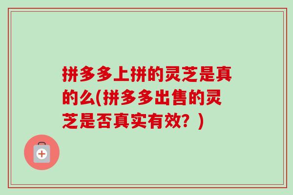 拼多多上拼的灵芝是真的么(拼多多出售的灵芝是否真实有效？)