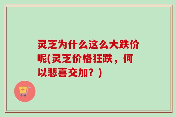 灵芝为什么这么大跌价呢(灵芝价格狂跌，何以悲喜交加？)