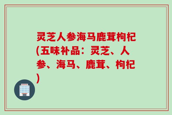 灵芝人参海马鹿茸枸杞(五味补品：灵芝、人参、海马、鹿茸、枸杞)