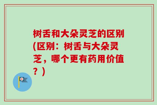 树舌和大朵灵芝的区别(区别:树舌与大朵灵芝,哪个更有药用价值?) 树舌和大朵灵芝的区别(区别:树舌与大朵灵芝,哪个更有药用价值?)