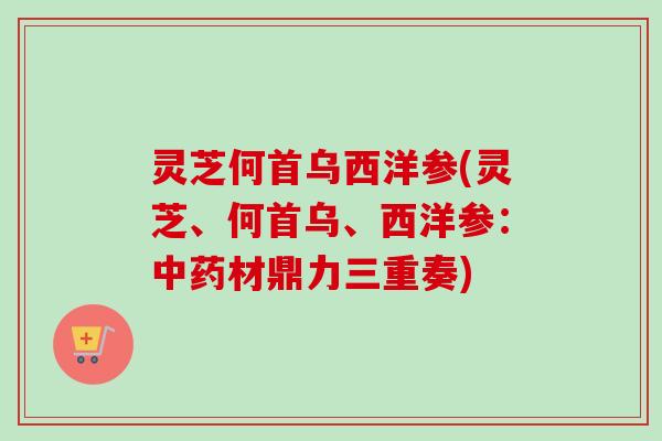 灵芝何首乌西洋参(灵芝、何首乌、西洋参：中药材鼎力三重奏)