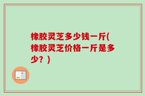 橡胶灵芝多少钱一斤(橡胶灵芝价格一斤是多少？)