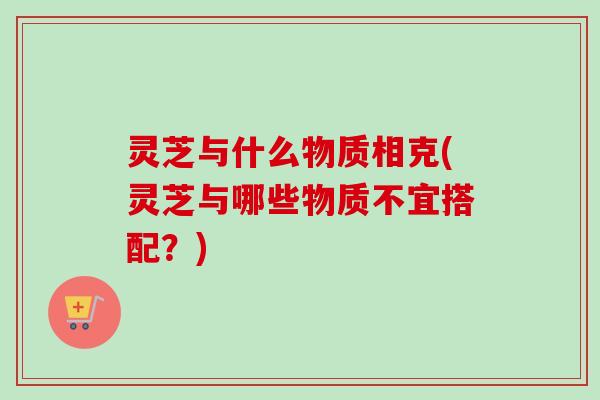 灵芝与什么物质相克(灵芝与哪些物质不宜搭配？)